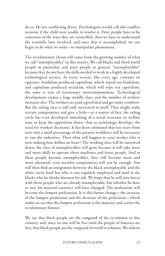 do so. He has conflicting drives. Psychologises would call his conflice neurotic if the child were unable to resolve it Firse, people have to be conscious of the ways they are controlled, then we have to understand the scientific laws involved, and once that is accomplished, we can begin to do what we want—to manipulate phenomena.  The revolutionary thruse will come from the growing number of what we call “unemployables” in this society. We call lacks and third world people in particular, and poor people in general, “unemployables™ because they do not have the skills needed to work in a ighly developed technological society. As every society, like every age, contains its opposite: feudalism produced eapitalism, which wiped out feudalism, and capitalism produced socialism, which will wipe out capitalism; the same is true of reactionary intercommunalism. Technological development creates  large middle class, and the number of workers inereases also. The workers are paid a good deal and gee many comforts. But the ruling clas i stll only interested in itslf. They might make certain compromises and give a litcle—as a matter of fact, the ruling cirele has even developed something of a social structure or welfare state to keep the opposition down—but as technology develops, the need for workers decreases. It has been estimated that ten years from now only a small percentage of the present workforce will be necessary to run the industries. Then what will happen to your worker who s now making four dollars an hour? The working class will be narrowed down, the class of unemployables will grow because it will take more and more skills to operate those machines and fewer people. And as these people become unemployables, they will become more and more alienated; even socialist compromises will not be enough. You will then find an integration beeween the black unemployable and the white racise hard hat who is not regularly employed and mad ac the blacks who he thinks threaten his job. We hope that he willjoin forces with those people who are already unemployable, bue whether he docs or noe, his material existence will have changed. The prolecarian will become the lumpen proletarian. I s this fucure change—the increase of the lumpen proletariat and the decrease of the proletariac—which makes us say that the lumpen proletariat is the majority and careies the revolutionary banner  We say that black people are the vanguard of the revolution in chis  country, and, since no one will be free uneil che people of America are free, that black people are the vanguard of world revolution. We inerit  INTERCOMMUNALISM B 